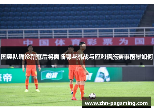 国奥队确诊新冠后将面临哪些挑战与应对措施赛事前景如何