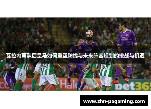 瓦拉内离队后皇马如何重塑防线与未来阵容规划的挑战与机遇