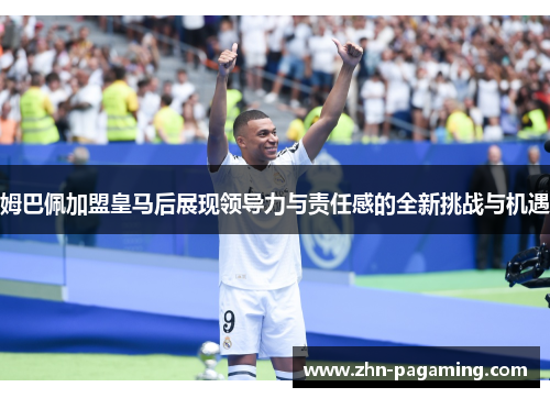 姆巴佩加盟皇马后展现领导力与责任感的全新挑战与机遇