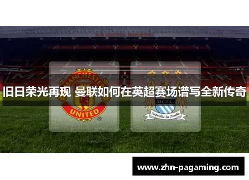 旧日荣光再现 曼联如何在英超赛场谱写全新传奇 旧日荣光再现 曼联如何在英超赛场谱写全新传奇