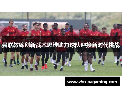 曼联教练创新战术思维助力球队迎接新时代挑战 曼联教练创新战术思维助力球队迎接新时代挑战
