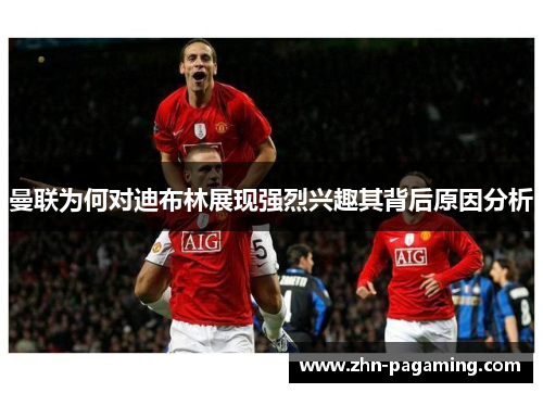 曼联为何对迪布林展现强烈兴趣其背后原因分析 曼联为何对迪布林展现强烈兴趣其背后原因分析