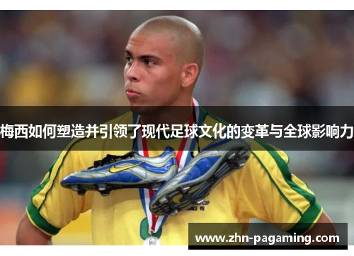 梅西如何塑造并引领了现代足球文化的变革与全球影响力