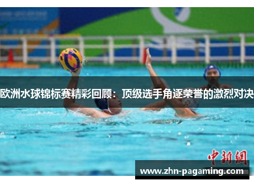 欧洲水球锦标赛精彩回顾:顶级选手角逐荣誉的激烈对决 欧洲水球锦标赛精彩回顾:顶级选手角逐荣誉的激烈对决