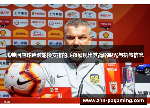 瓜帅回应球迷对轮换安排的质疑展现出其战略眼光与执教信念