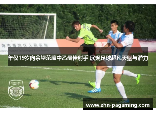 年仅19岁向余望荣膺中乙最佳射手 展现足球超凡天赋与潜力