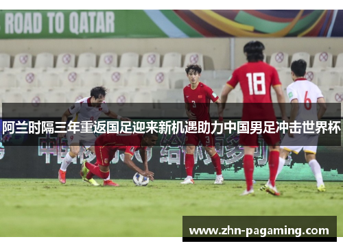 阿兰时隔三年重返国足迎来新机遇助力中国男足冲击世界杯