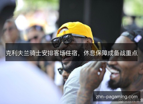 克利夫兰骑士安排客场住宿,休息保障成备战重点 克利夫兰骑士安排客场住宿,休息保障成备战重点