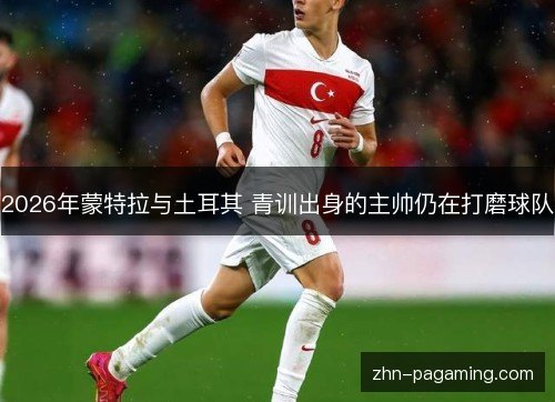2026年蒙特拉与土耳其 青训出身的主帅仍在打磨球队 2026年蒙特拉与土耳其 青训出身的主帅仍在打磨球队